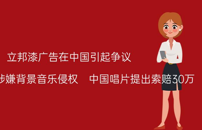 立邦漆广告在中国引起争议（立邦漆广告涉嫌背景音乐侵权　中国唱片提出索赔30万）